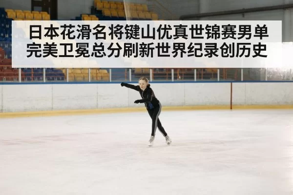 日本花滑名将键山优真世锦赛男单完美卫冕总分刷新世界纪录创历史