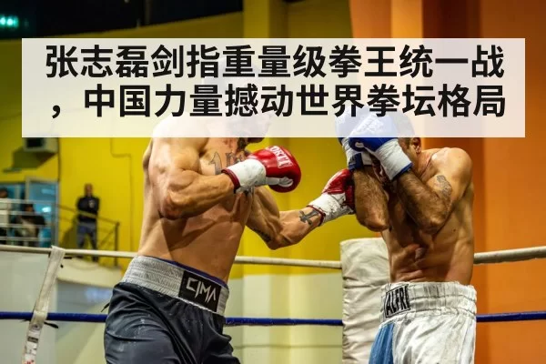 张志磊剑指重量级拳王统一战，中国力量撼动世界拳坛格局