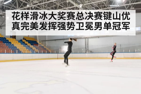 花样滑冰大奖赛总决赛键山优真完美发挥强势卫冕男单冠军