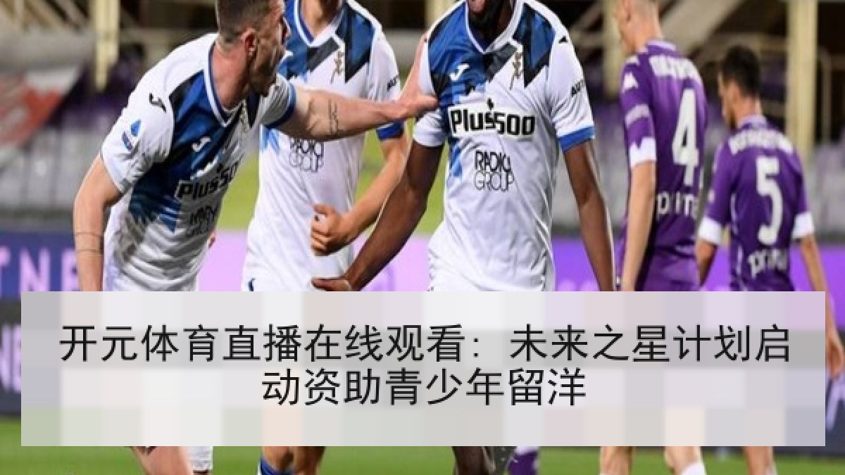 开元体育直播在线观看: 未来之星计划启动资助青少年留洋