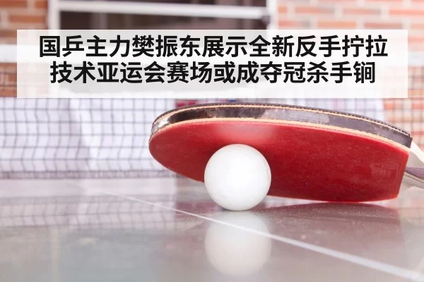 国乒主力樊振东展示全新反手拧拉技术亚运会赛场或成夺冠杀手锏